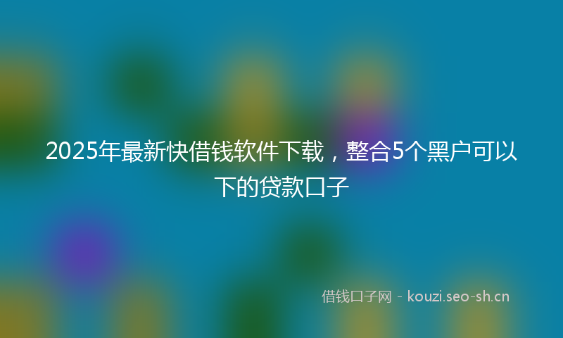 2025年最新快借钱软件下载，整合5个黑户可以下的贷款口子