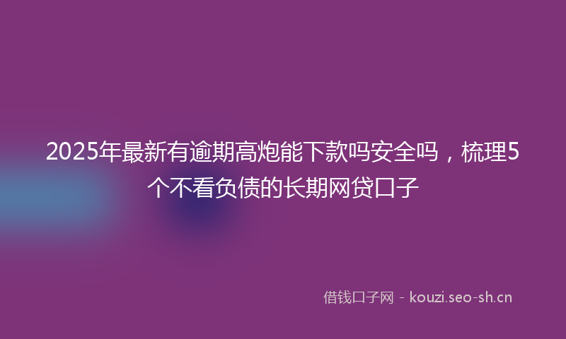 2025年最新有逾期高炮能下款吗安全吗，梳理5个不看负债的长期网贷口子
