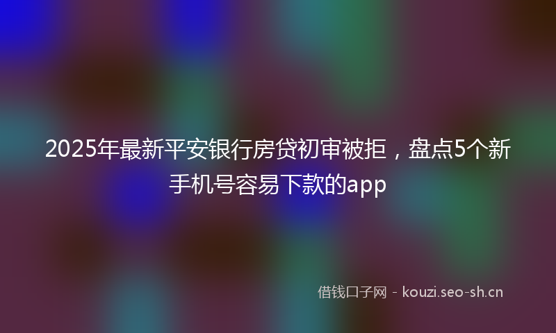2025年最新平安银行房贷初审被拒，盘点5个新手机号容易下款的app
