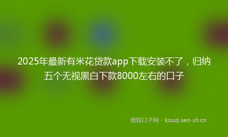 2025年最新有米花贷款app下载安装不了，归纳五个无视黑白下款8000左右的口子