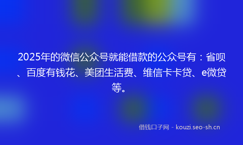 2025年的微信公众号就能借款的公众号有：省呗、百度有钱花、美团生活费、维信卡卡贷、e微贷等。