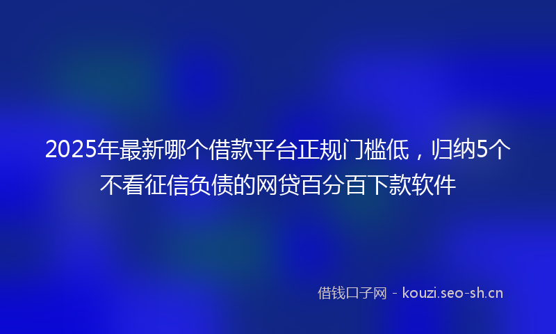 2025年最新哪个借款平台正规门槛低，归纳5个不看征信负债的网贷百分百下款软件