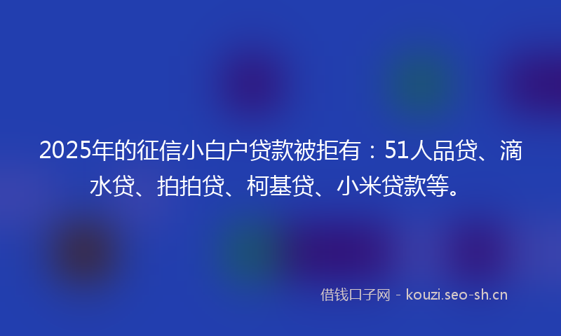 2025年的征信小白户贷款被拒有：51人品贷、滴水贷、拍拍贷、柯基贷、小米贷款等。