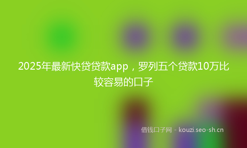 2025年最新快贷贷款app，罗列五个贷款10万比较容易的口子
