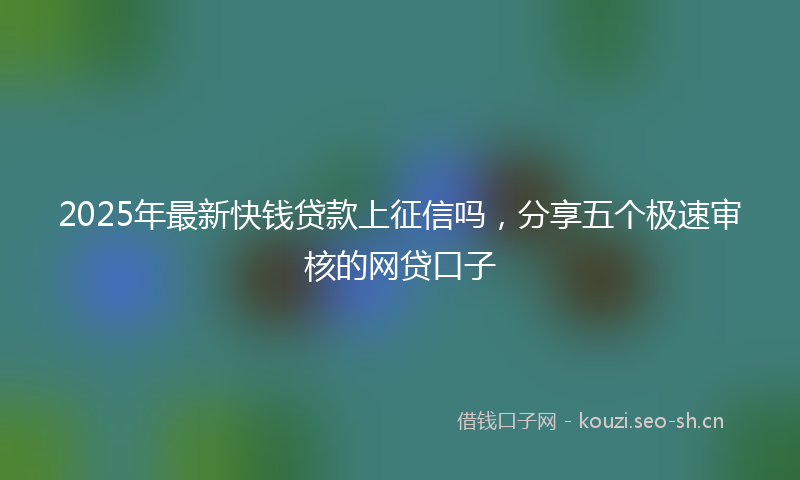 2025年最新快钱贷款上征信吗，分享五个极速审核的网贷口子