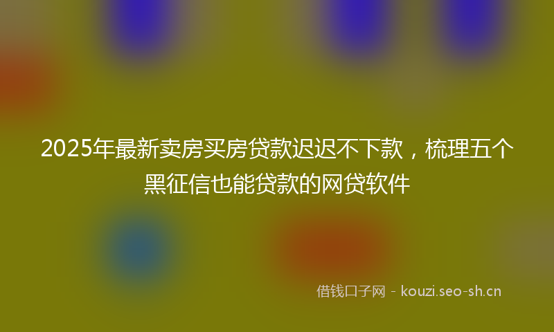 2025年最新卖房买房贷款迟迟不下款，梳理五个黑征信也能贷款的网贷软件