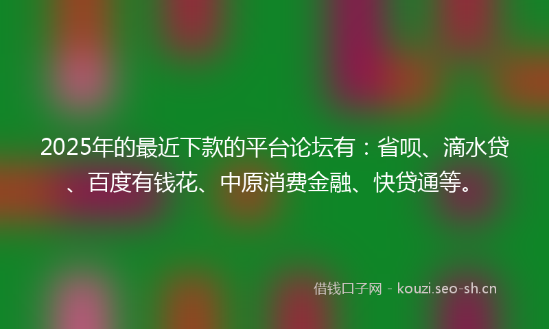 2025年的最近下款的平台论坛有：省呗、滴水贷、百度有钱花、中原消费金融、快贷通等。