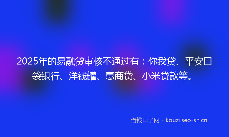 2025年的易融贷审核不通过有：你我贷、平安口袋银行、洋钱罐、惠商贷、小米贷款等。