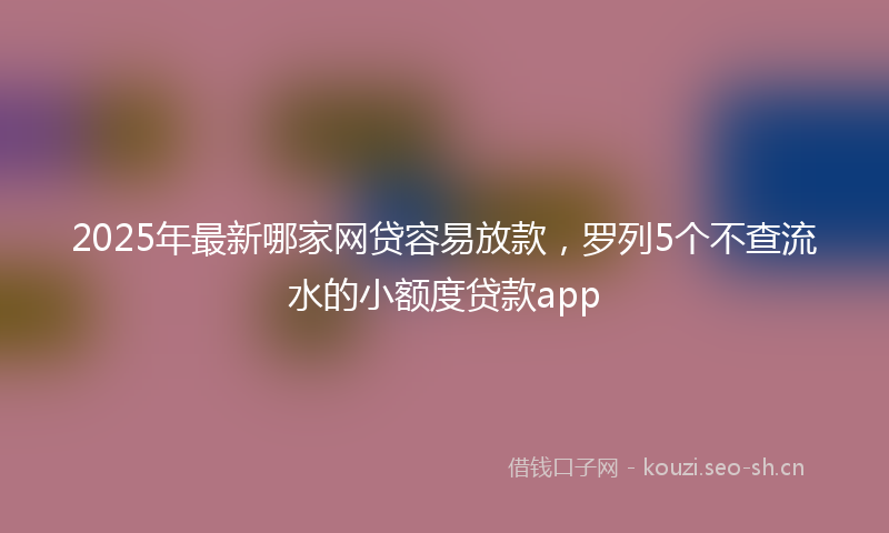 2025年最新哪家网贷容易放款，罗列5个不查流水的小额度贷款app
