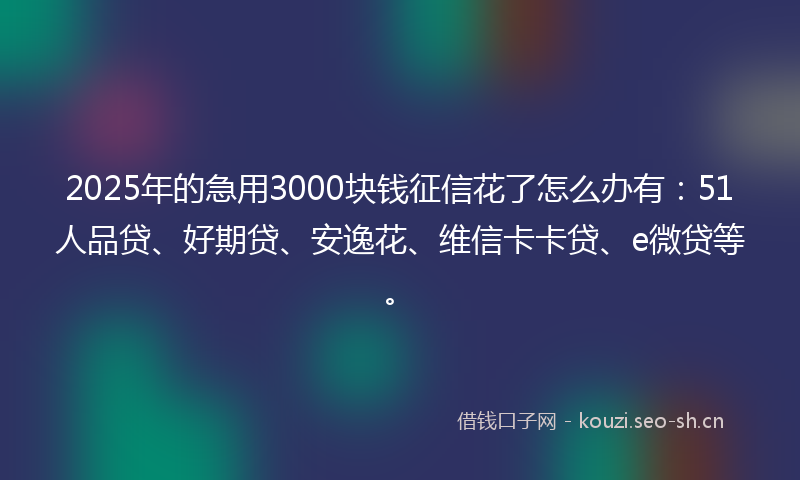 2025年的急用3000块钱征信花了怎么办有：51人品贷、好期贷、安逸花、维信卡卡贷、e微贷等。