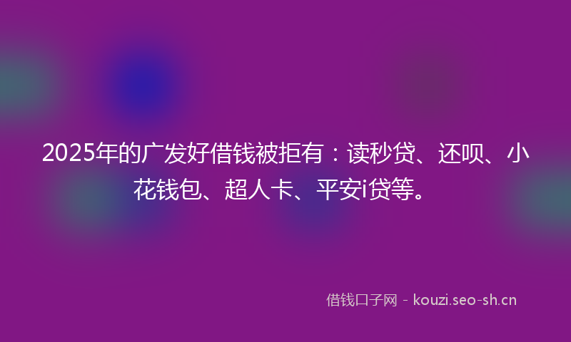 2025年的广发好借钱被拒有：读秒贷、还呗、小花钱包、超人卡、平安i贷等。