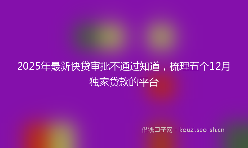 2025年最新快贷审批不通过知道，梳理五个12月独家贷款的平台