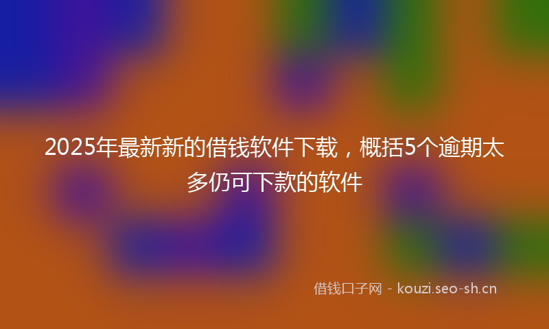 2025年最新新的借钱软件下载，概括5个逾期太多仍可下款的软件