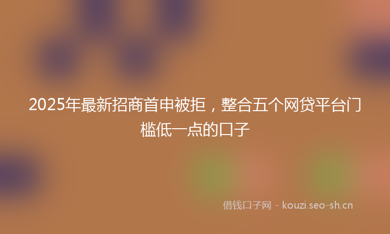2025年最新招商首申被拒，整合五个网贷平台门槛低一点的口子