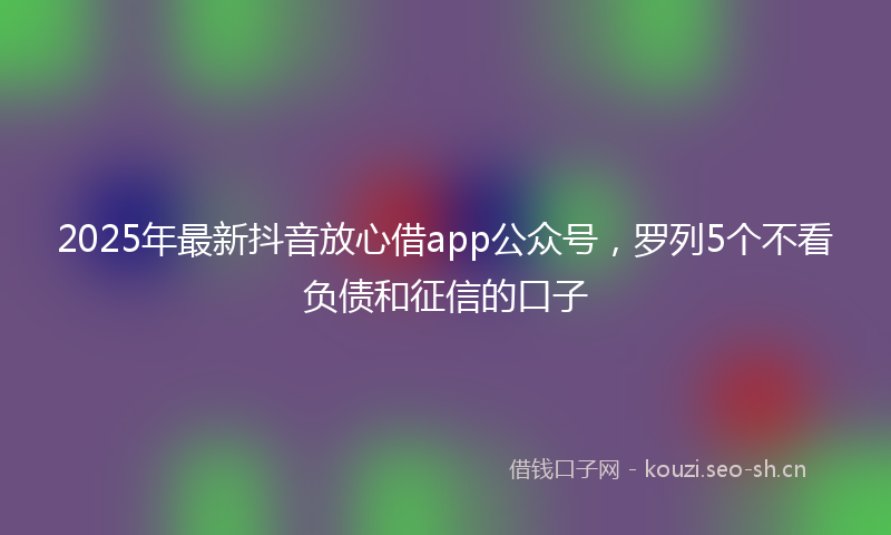2025年最新抖音放心借app公众号，罗列5个不看负债和征信的口子