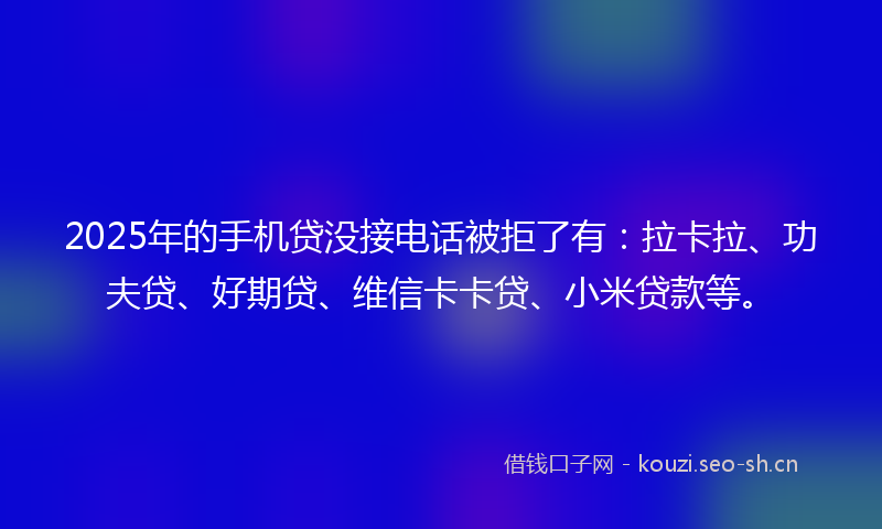 2025年的手机贷没接电话被拒了有：拉卡拉、功夫贷、好期贷、维信卡卡贷、小米贷款等。
