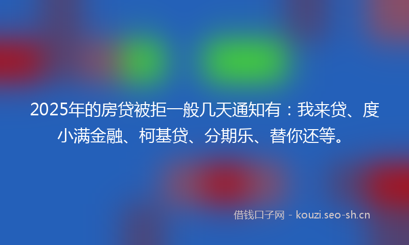 2025年的房贷被拒一般几天通知有：我来贷、度小满金融、柯基贷、分期乐、替你还等。