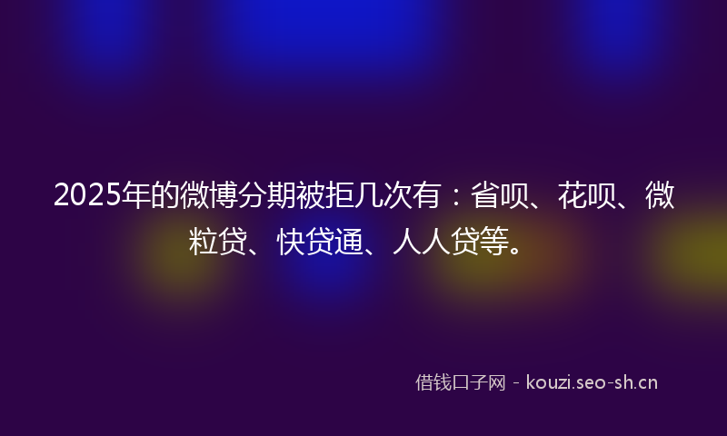 2025年的微博分期被拒几次有：省呗、花呗、微粒贷、快贷通、人人贷等。