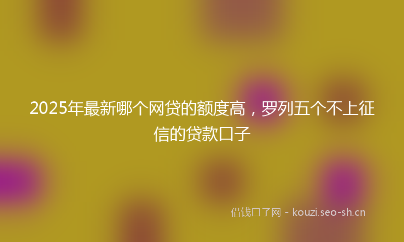 2025年最新哪个网贷的额度高，罗列五个不上征信的贷款口子
