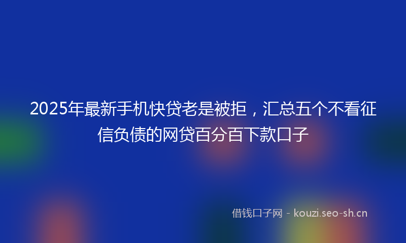 2025年最新手机快贷老是被拒，汇总五个不看征信负债的网贷百分百下款口子