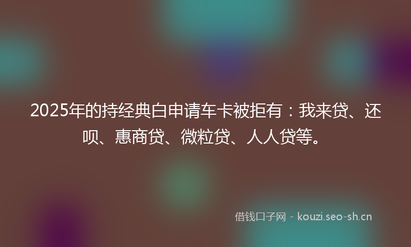 2025年的持经典白申请车卡被拒有：我来贷、还呗、惠商贷、微粒贷、人人贷等。