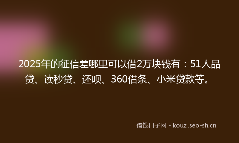 2025年的征信差哪里可以借2万块钱有：51人品贷、读秒贷、还呗、360借条、小米贷款等。