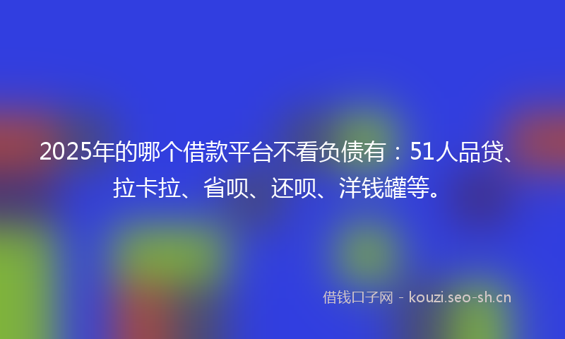 2025年的哪个借款平台不看负债有：51人品贷、拉卡拉、省呗、还呗、洋钱罐等。