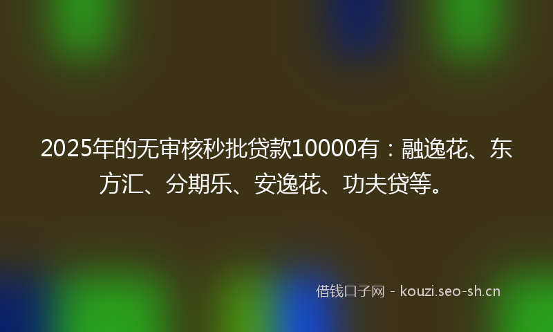 2025年的无审核秒批贷款10000有：融逸花、东方汇、分期乐、安逸花、功夫贷等。
