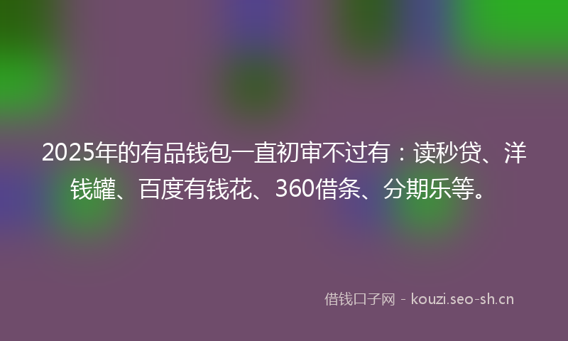 2025年的有品钱包一直初审不过有：读秒贷、洋钱罐、百度有钱花、360借条、分期乐等。