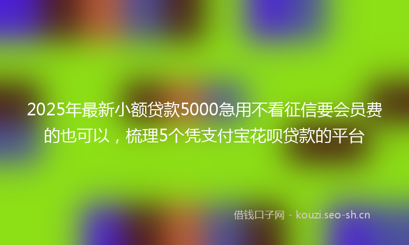 2025年最新小额贷款5000急用不看征信要会员费的也可以，梳理5个凭支付宝花呗贷款的平台