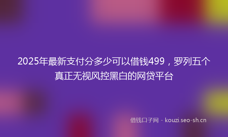 2025年最新支付分多少可以借钱499，罗列五个真正无视风控黑白的网贷平台