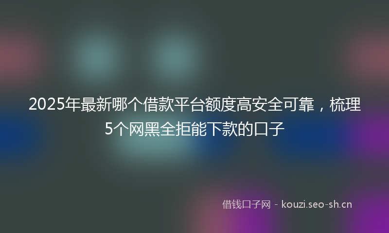 2025年最新哪个借款平台额度高安全可靠，梳理5个网黑全拒能下款的口子