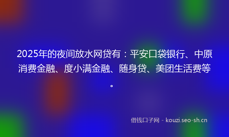 2025年的夜间放水网贷有：平安口袋银行、中原消费金融、度小满金融、随身贷、美团生活费等。