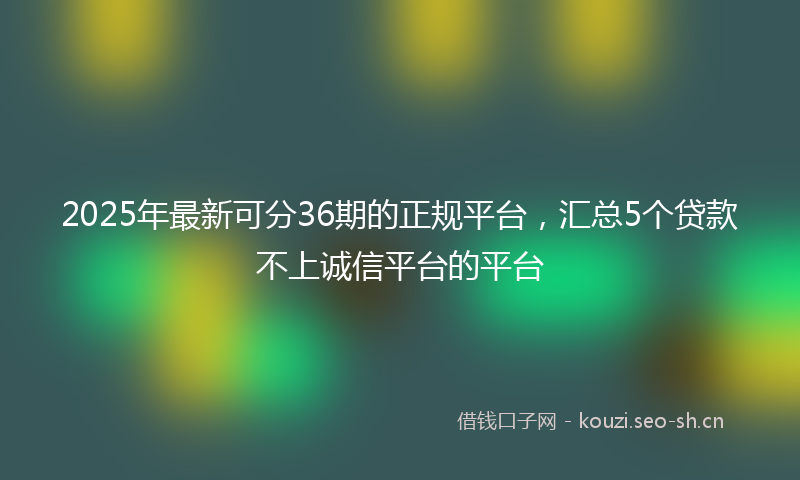 2025年最新可分36期的正规平台，汇总5个贷款不上诚信平台的平台