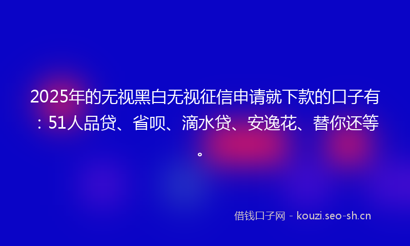 2025年的无视黑白无视征信申请就下款的口子有：51人品贷、省呗、滴水贷、安逸花、替你还等。