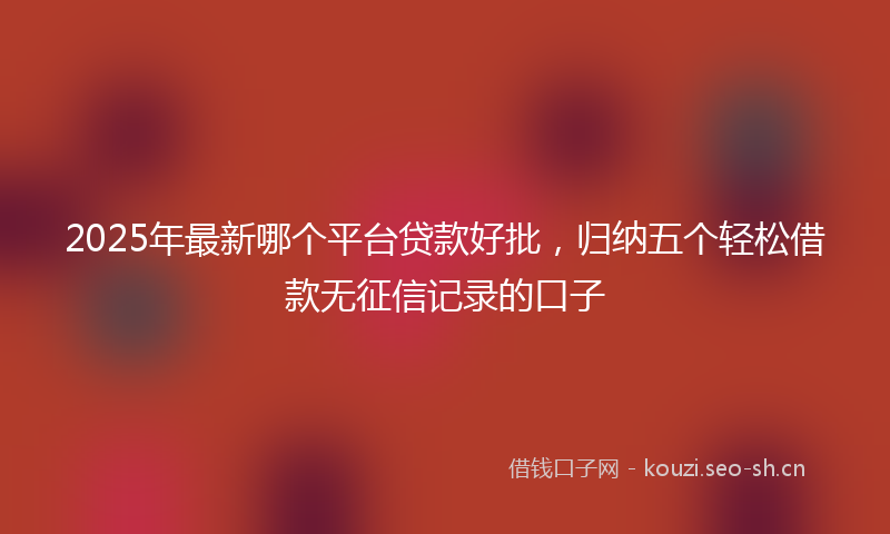 2025年最新哪个平台贷款好批，归纳五个轻松借款无征信记录的口子