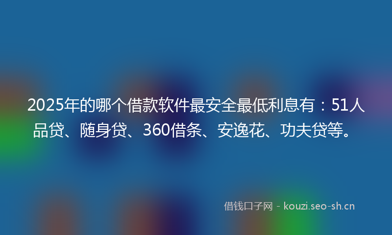 2025年的哪个借款软件最安全最低利息有：51人品贷、随身贷、360借条、安逸花、功夫贷等。
