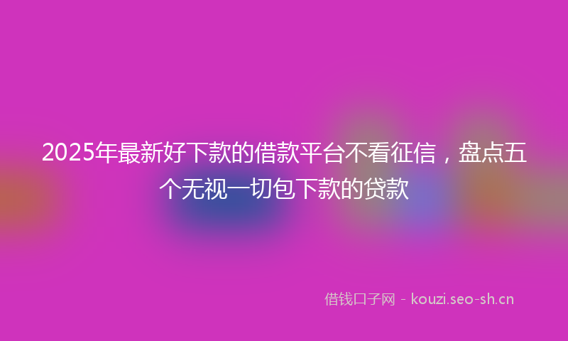 2025年最新好下款的借款平台不看征信，盘点五个无视一切包下款的贷款