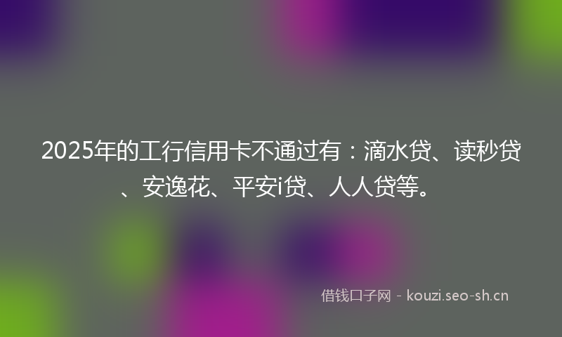 2025年的工行信用卡不通过有：滴水贷、读秒贷、安逸花、平安i贷、人人贷等。