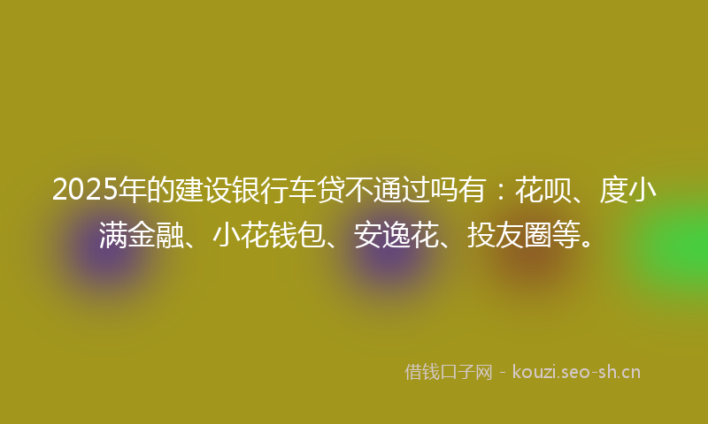 2025年的建设银行车贷不通过吗有：花呗、度小满金融、小花钱包、安逸花、投友圈等。