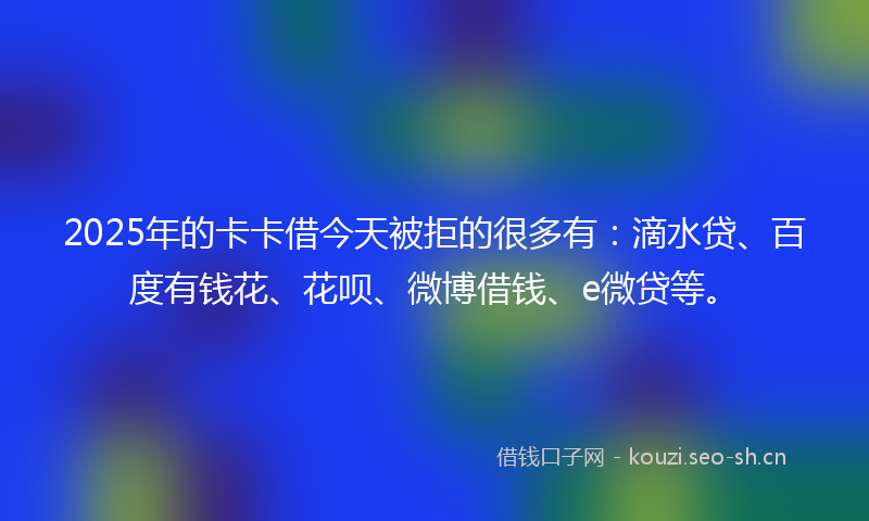 2025年的卡卡借今天被拒的很多有：滴水贷、百度有钱花、花呗、微博借钱、e微贷等。