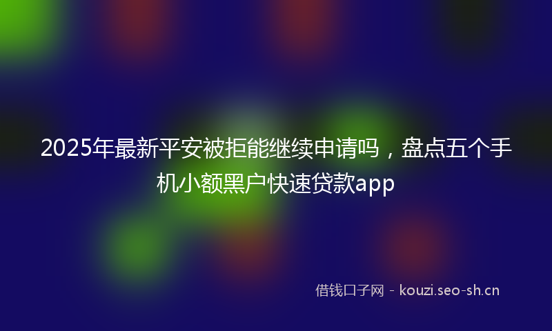 2025年最新平安被拒能继续申请吗，盘点五个手机小额黑户快速贷款app