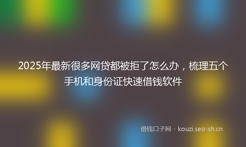 2025年最新很多网贷都被拒了怎么办，梳理五个手机和身份证快速借钱软件