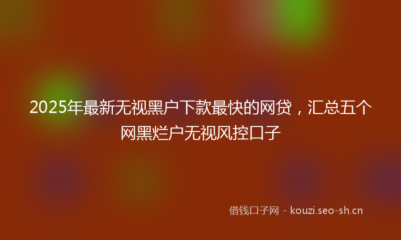 2025年最新无视黑户下款最快的网贷，汇总五个网黑烂户无视风控口子