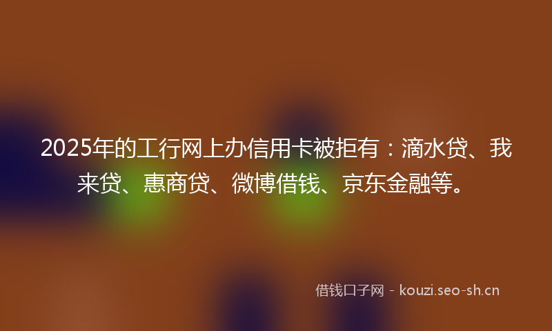 2025年的工行网上办信用卡被拒有：滴水贷、我来贷、惠商贷、微博借钱、京东金融等。