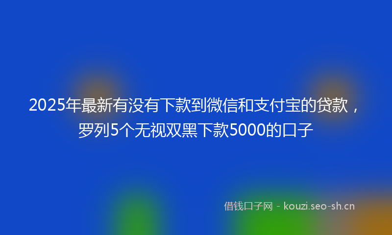 2025年最新有没有下款到微信和支付宝的贷款，罗列5个无视双黑下款5000的口子