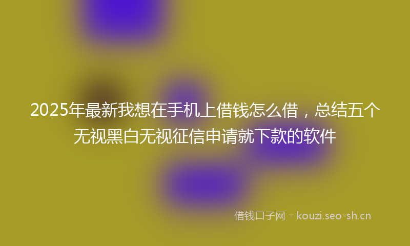 2025年最新我想在手机上借钱怎么借，总结五个无视黑白无视征信申请就下款的软件