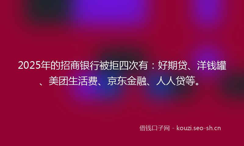 2025年的招商银行被拒四次有：好期贷、洋钱罐、美团生活费、京东金融、人人贷等。