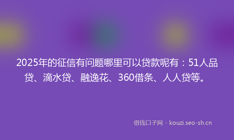 2025年的征信有问题哪里可以贷款呢有：51人品贷、滴水贷、融逸花、360借条、人人贷等。