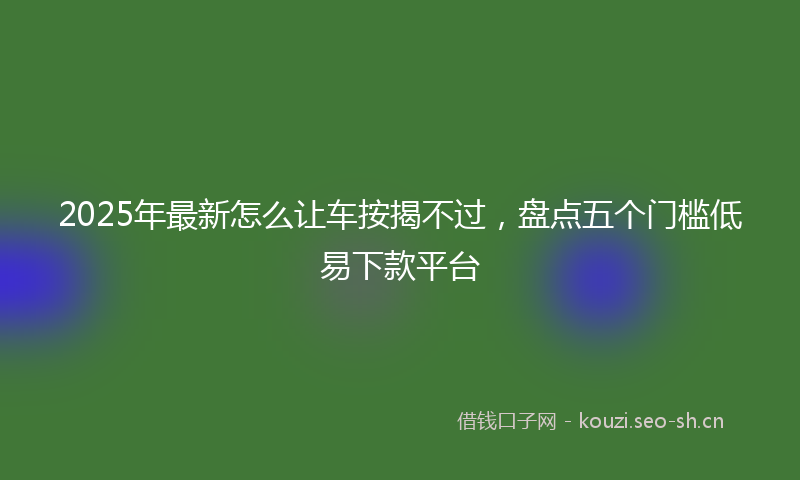 2025年最新怎么让车按揭不过，盘点五个门槛低易下款平台